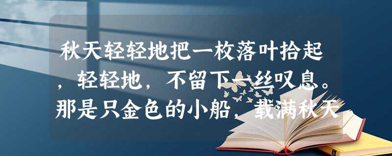秋天轻轻地把一枚落叶拾起,轻轻地,不留下一丝叹息。那是只金色的小船,载满秋天的回忆。 落叶夹进书册,花朵却遗失在夜里。一抹淡淡的初霜,叫心灵 秋天轻轻地把一枚落叶拾起,轻轻地,不留下一丝叹息。那是只金色的小船,载满秋天的回忆。 落叶夹进书册,花朵却遗失在夜里。一抹淡淡的初霜,叫心灵