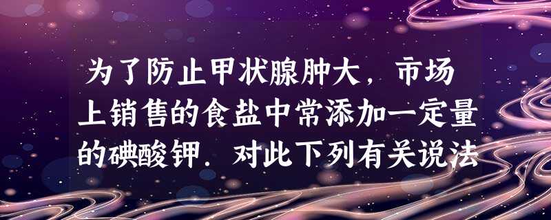 为了防止甲状腺肿大,市场上销售的食盐中常添加一定量的碘酸钾.对此下列有关说法中正确的是A.碘酸钾属于氧化物B.加碘酸钾是为了增加人体碘元素的 为了防止甲状腺肿大,市场上销售的食盐中常添加一定量的碘酸钾.对此下列有关说法中正确的是A.碘酸钾属于氧化物B.加碘酸钾是为了增加人体碘元素的