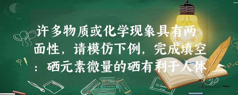 许多物质或化学现象具有两面性,请模仿下例,完成填空:硒元素微量的硒有利于人体健康过量的硒则是致癌的因素之一 许多物质或化学现象具有两面性,请模仿下例,完成填空:硒元素微量的硒有利于人体健康过量的硒则是致癌的因素之一