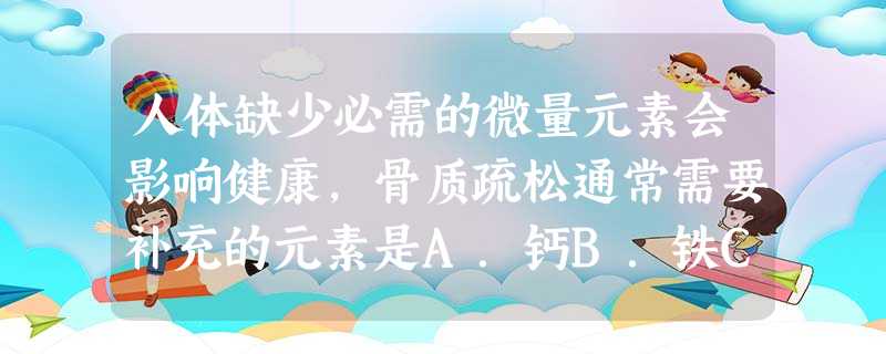 人体缺少必需的微量元素会影响健康,骨质疏松通常需要补充的元素是A.钙B.铁C.锌D.碘 人体缺少必需的微量元素会影响健康,骨质疏松通常需要补充的元素是A.钙B.铁C.锌D.碘