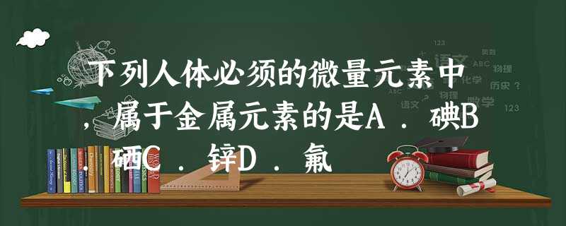 下列人体必须的微量元素中,属于金属元素的是A.碘B.硒C.锌D.氟 下列人体必须的微量元素中,属于金属元素的是A.碘B.硒C.锌D.氟