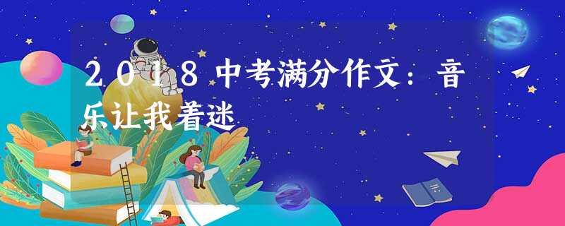 2018中考满分作文:音乐让我着迷 2018中考满分作文:音乐让我着迷