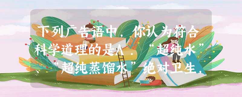 下列广告语中,你认为符合科学道理的是A.“超纯水”、“超纯蒸馏水”绝对卫生,对人体有益B.本饮料由纯天然物质配制而成,绝对不含化学物质,对人体无害C.含 下列广告语中,你认为符合科学道理的是A.“超纯水”、“超纯蒸馏水”绝对卫生,对人体有益B.本饮料由纯天然物质配制而成,绝对不含化学物质,对人体无害C.含