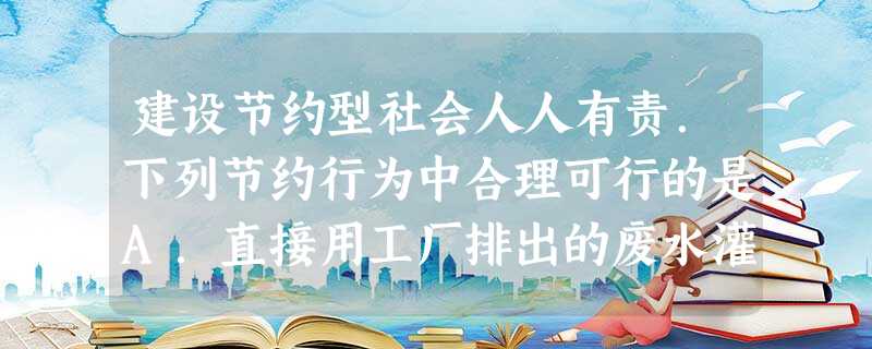 建设节约型社会人人有责.下列节约行为中合理可行的是A.直接用工厂排出的废水灌溉农田B.吃经高温蒸煮后的霉变大米C.把用剩的药品放回原试剂瓶D.用淘菜、洗 建设节约型社会人人有责.下列节约行为中合理可行的是A.直接用工厂排出的废水灌溉农田B.吃经高温蒸煮后的霉变大米C.把用剩的药品放回原试剂瓶D.用淘菜、洗