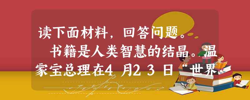 读下面材料,回答问题。 书籍是人类智慧的结晶。温家宝总理在4月23日“世界读书日”这天指出:一个不读书的人、不读书的民族,是没有希望的。他 读下面材料,回答问题。 书籍是人类智慧的结晶。温家宝总理在4月23日“世界读书日”这天指出:一个不读书的人、不读书的民族,是没有希望的。他