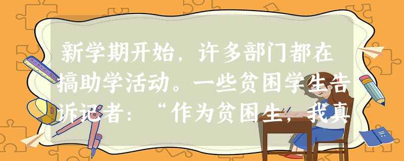 新学期开始,许多部门都在搞助学活动。一些贫困学生告诉记者:“作为贫困生,我真心感谢社会上好心人的帮助,可是,我不愿意总是当众讲述我的故事,这会让我很 新学期开始,许多部门都在搞助学活动。一些贫困学生告诉记者:“作为贫困生,我真心感谢社会上好心人的帮助,可是,我不愿意总是当众讲述我的故事,这会让我很