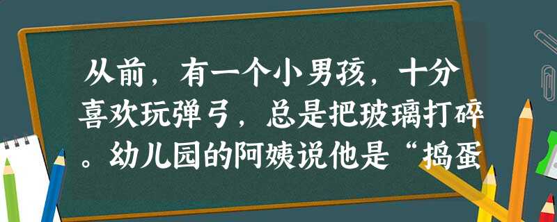 从前,有一个小男孩,十分喜欢玩弹弓,总是把玻璃打碎。幼儿园的阿姨说他是“捣蛋鬼”,可他的妈妈却告诉他:“宝贝,你射得真准!”并且给他买了靶子,让他练 从前,有一个小男孩,十分喜欢玩弹弓,总是把玻璃打碎。幼儿园的阿姨说他是“捣蛋鬼”,可他的妈妈却告诉他:“宝贝,你射得真准!”并且给他买了靶子,让他练