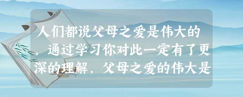 人们都说父母之爱是伟大的,通过学习你对此一定有了更深的理解,父母之爱的伟大是因为:A.父母在生活上对我们的关心 B.父母养育了子女的身体,塑造了子女的灵魂C.父 人们都说父母之爱是伟大的,通过学习你对此一定有了更深的理解,父母之爱的伟大是因为:A.父母在生活上对我们的关心 B.父母养育了子女的身体,塑造了子女的灵魂C.父