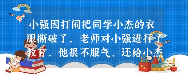 小强因打闹把同学小杰的衣服撕破了,老师对小强进行了教育,他很不服气,还给小杰起了个侮辱性的绰号。放学后,妈妈劝他抓紧完成作业,他还与母亲顶嘴。对此,你会劝说小强 小强因打闹把同学小杰的衣服撕破了,老师对小强进行了教育,他很不服气,还给小杰起了个侮辱性的绰号。放学后,妈妈劝他抓紧完成作业,他还与母亲顶嘴。对此,你会劝说小强