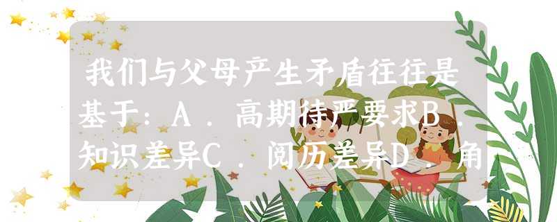 我们与父母产生矛盾往往是基于:A.高期待严要求B.知识差异C.阅历差异D.角色差异 我们与父母产生矛盾往往是基于:A.高期待严要求B.知识差异C.阅历差异D.角色差异