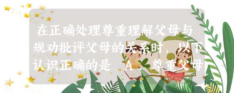 在正确处理尊重理解父母与规劝批评父母的关系时,以下认识正确的是 A.尊重父母不可以向父母提意见B.孝敬父母就是对父母百依百顺C.父母有不正确的言行,子女应善 在正确处理尊重理解父母与规劝批评父母的关系时,以下认识正确的是 A.尊重父母不可以向父母提意见B.孝敬父母就是对父母百依百顺C.父母有不正确的言行,子女应善