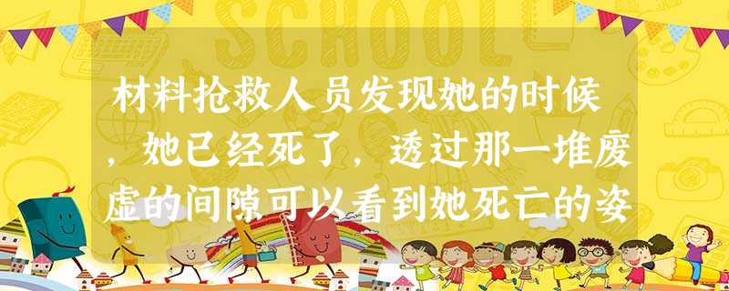 材料抢救人员发现她的时候,她已经死了,透过那一堆废虚的间隙可以看到她死亡的姿势,双膝跪着,整个上身向前匍匐着,双手扶着地支撑着身体,只是身体被压得变形了。经过一 材料抢救人员发现她的时候,她已经死了,透过那一堆废虚的间隙可以看到她死亡的姿势,双膝跪着,整个上身向前匍匐着,双手扶着地支撑着身体,只是身体被压得变形了。经过一
