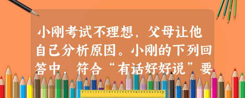 小刚考试不理想,父母让他自己分析原因。小刚的下列回答中,符合“有话好好说”要求的是A.你先看看你自己,不要总是教训人B.得了,得了,知道了!C.我最近学习不够认 小刚考试不理想,父母让他自己分析原因。小刚的下列回答中,符合“有话好好说”要求的是A.你先看看你自己,不要总是教训人B.得了,得了,知道了!C.我最近学习不够认