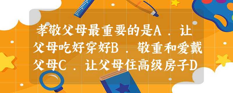 孝敬父母最重要的是A.让父母吃好穿好B.敬重和爱戴父母C.让父母住高级房子D.对父母言听计从 孝敬父母最重要的是A.让父母吃好穿好B.敬重和爱戴父母C.让父母住高级房子D.对父母言听计从