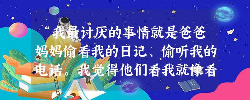 “我最讨厌的事情就是爸爸妈妈偷看我的日记、偷听我的电话。我觉得他们看我就像看贼一样,一举一动都盯得死死的,弄得我一点自尊都没有了,我在家里都快透不过气了。”初二 “我最讨厌的事情就是爸爸妈妈偷看我的日记、偷听我的电话。我觉得他们看我就像看贼一样,一举一动都盯得死死的,弄得我一点自尊都没有了,我在家里都快透不过气了。”初二