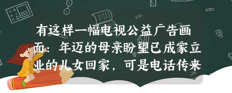 有这样一幅电视公益广告画面:年迈的母亲盼望已成家立业的儿女回家,可是电话传来的都是儿女把钱已存进父母的存折上,不再回家的信息。失望的母亲面对丰盛的晚餐,倍感孤独 有这样一幅电视公益广告画面:年迈的母亲盼望已成家立业的儿女回家,可是电话传来的都是儿女把钱已存进父母的存折上,不再回家的信息。失望的母亲面对丰盛的晚餐,倍感孤独