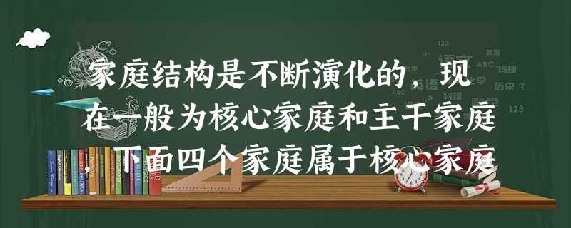 家庭结构是不断演化的,现在一般为核心家庭和主干家庭,下面四个家庭属于核心家庭的是A.小红和爸爸、妈妈、奶奶B.小刚和爸爸C.中学生小丽和领养她的爸爸、妈妈D.小 家庭结构是不断演化的,现在一般为核心家庭和主干家庭,下面四个家庭属于核心家庭的是A.小红和爸爸、妈妈、奶奶B.小刚和爸爸C.中学生小丽和领养她的爸爸、妈妈D.小