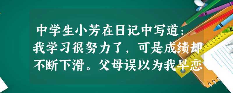 中学生小芳在日记中写道:我学习很努力了,可是成绩却不断下滑。父母误以为我早恋,对我进行了严厉地批评,提出了一些让我感到苛刻的要求。我对父母的严厉批评无法理 中学生小芳在日记中写道:我学习很努力了,可是成绩却不断下滑。父母误以为我早恋,对我进行了严厉地批评,提出了一些让我感到苛刻的要求。我对父母的严厉批评无法理