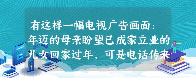 有这样一幅电视广告画面:年迈的母亲盼望已成家立业的儿女回家过年,可是电话传来的都是儿女不回家的消息。失望的母亲面对丰盛的晚餐,倍感孤独和无奈。这则公 有这样一幅电视广告画面:年迈的母亲盼望已成家立业的儿女回家过年,可是电话传来的都是儿女不回家的消息。失望的母亲面对丰盛的晚餐,倍感孤独和无奈。这则公