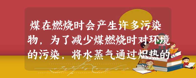 煤在燃烧时会产生许多污染物,为了减少煤燃烧时对环境的污染,将水蒸气通过炽热的煤层可制得较洁净的水煤气,产生水煤气的化学方程式为_____ 煤在燃烧时会产生许多污染物,为了减少煤燃烧时对环境的污染,将水蒸气通过炽热的煤层可制得较洁净的水煤气,产生水煤气的化学方程式为_____