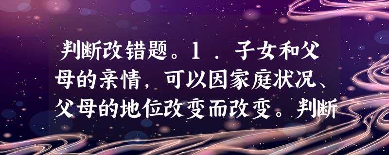 判断改错题。1.子女和父母的亲情,可以因家庭状况、父母的地位改变而改变。判断:___________________________________ 判断改错题。1.子女和父母的亲情,可以因家庭状况、父母的地位改变而改变。判断:___________________________________
