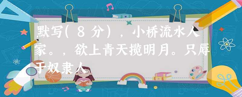 默写(8分),小桥流水人家。,欲上青天揽明月。只辱于奴隶人 默写(8分),小桥流水人家。,欲上青天揽明月。只辱于奴隶人