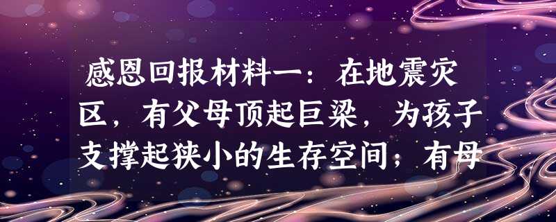 感恩回报材料一:在地震灾区,有父母顶起巨梁,为孩子支撑起狭小的生存空间;有母亲用自己的生命竭尽全力保护自己的孩子……所有这一切,再一次证实了母爱与父 感恩回报材料一:在地震灾区,有父母顶起巨梁,为孩子支撑起狭小的生存空间;有母亲用自己的生命竭尽全力保护自己的孩子……所有这一切,再一次证实了母爱与父
