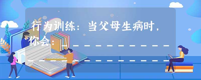 行为训练:当父母生病时,你会:_________________________________________________ 当你的 行为训练:当父母生病时,你会:_________________________________________________ 当你的