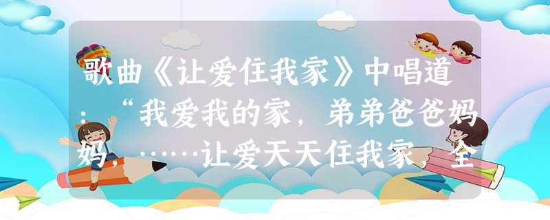 歌曲《让爱住我家》中唱道:“我爱我的家,弟弟爸爸妈妈,……让爱天天住我家,全心全意爱我们的家。充满快乐,拥有平安,让爱永远住我们的家。”可见作者认为 歌曲《让爱住我家》中唱道:“我爱我的家,弟弟爸爸妈妈,……让爱天天住我家,全心全意爱我们的家。充满快乐,拥有平安,让爱永远住我们的家。”可见作者认为