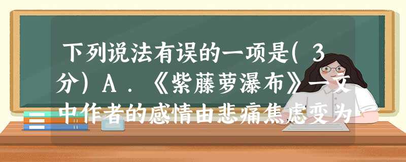 下列说法有误的一项是(3分)A.《紫藤萝瀑布》一文中作者的感情由悲痛焦虑变为宁静喜悦,最后昂扬奋发,投身到火热的生活中,体现了积极乐观的人生态度。B.《羚羊 下列说法有误的一项是(3分)A.《紫藤萝瀑布》一文中作者的感情由悲痛焦虑变为宁静喜悦,最后昂扬奋发,投身到火热的生活中,体现了积极乐观的人生态度。B.《羚羊