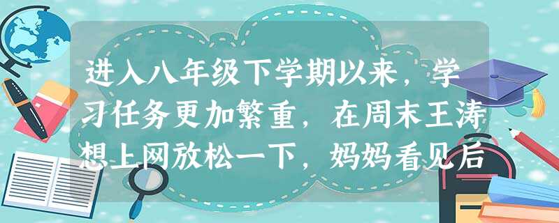 进入八年级下学期以来,学习任务更加繁重,在周末王涛想上网放松一下,妈妈看见后着急地说:“学习这么紧张,你怎么还有空儿上网?”在这种情况下,王涛怎 进入八年级下学期以来,学习任务更加繁重,在周末王涛想上网放松一下,妈妈看见后着急地说:“学习这么紧张,你怎么还有空儿上网?”在这种情况下,王涛怎