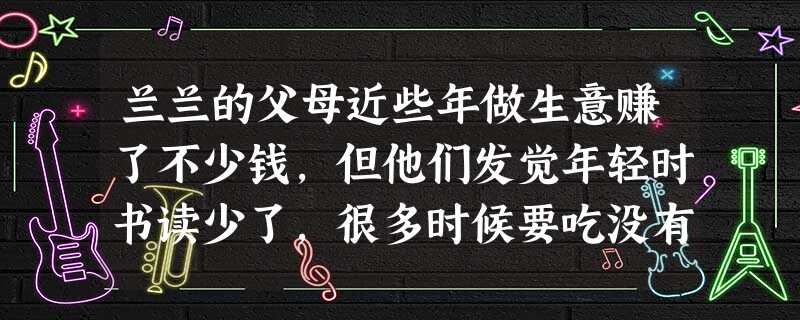 兰兰的父母近些年做生意赚了不少钱,但他们发觉年轻时书读少了,很多时候要吃没有文化的亏。于是把希望寄托在兰兰身上,平时对兰兰要求十分严格,每次考试都要 兰兰的父母近些年做生意赚了不少钱,但他们发觉年轻时书读少了,很多时候要吃没有文化的亏。于是把希望寄托在兰兰身上,平时对兰兰要求十分严格,每次考试都要