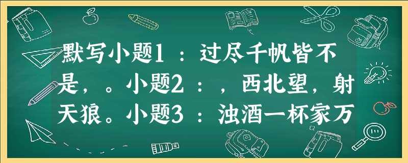 默写小题1:过尽千帆皆不是,。小题2:,西北望,射天狼。小题3:浊酒一杯家万里,。(范 默写小题1:过尽千帆皆不是,。小题2:,西北望,射天狼。小题3:浊酒一杯家万里,。(范
