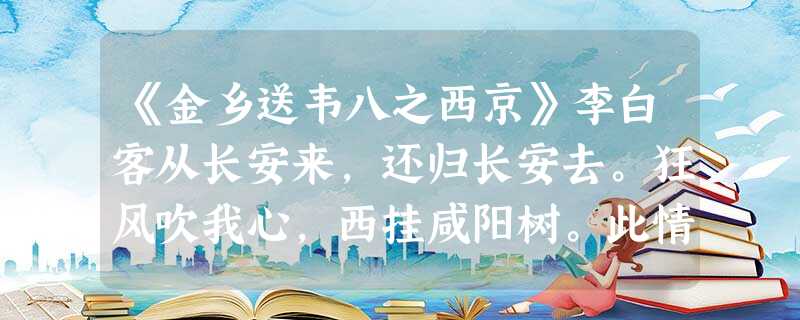 《金乡送韦八之西京》李白客从长安来,还归长安去。狂风吹我心,西挂咸阳树。此情不可道,此别何时遇?望望不见君,连山起烟雾。注释:①天宝八年春,李白被唐玄宗“赐金放 《金乡送韦八之西京》李白客从长安来,还归长安去。狂风吹我心,西挂咸阳树。此情不可道,此别何时遇?望望不见君,连山起烟雾。注释:①天宝八年春,李白被唐玄宗“赐金放