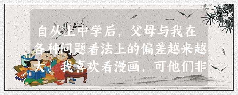 自从上中学后,父母与我在各种问题看法上的偏差越来越大。我喜欢看漫画,可他们非让我读名著……他们不厌其烦的唠叨让我很反感。虽然知道这是为我好,但我就是 自从上中学后,父母与我在各种问题看法上的偏差越来越大。我喜欢看漫画,可他们非让我读名著……他们不厌其烦的唠叨让我很反感。虽然知道这是为我好,但我就是