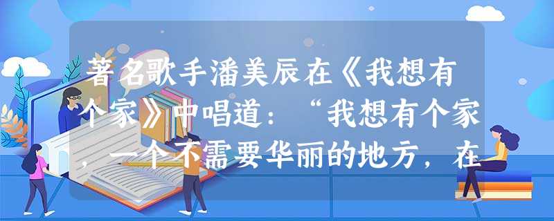 著名歌手潘美辰在《我想有个家》中唱道:“我想有个家,一个不需要华丽的地方,在我疲倦的时候,我会想到它。我想有个家,一个不需要多大的地方,在我受惊吓的时候, 著名歌手潘美辰在《我想有个家》中唱道:“我想有个家,一个不需要华丽的地方,在我疲倦的时候,我会想到它。我想有个家,一个不需要多大的地方,在我受惊吓的时候,