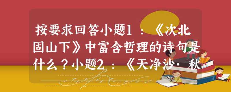 按要求回答小题1:《次北固山下》中富含哲理的诗句是什么?小题2:《天净沙·秋思》单纯地写了六种景物的名称,便让一幅秋野黄昏行旅图的背景活现在读者 按要求回答小题1:《次北固山下》中富含哲理的诗句是什么?小题2:《天净沙·秋思》单纯地写了六种景物的名称,便让一幅秋野黄昏行旅图的背景活现在读者