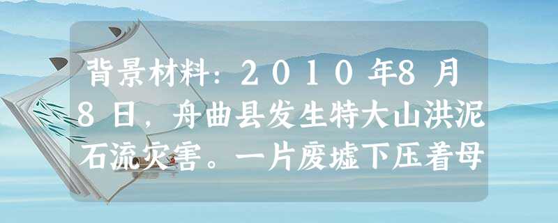 背景材料:2010年8月8日,舟曲县发生特大山洪泥石流灾害。一片废墟下压着母子两人。儿子只有14岁,“先救我妈妈”男孩对救援战士说。“妈妈,你别 背景材料:2010年8月8日,舟曲县发生特大山洪泥石流灾害。一片废墟下压着母子两人。儿子只有14岁,“先救我妈妈”男孩对救援战士说。“妈妈,你别