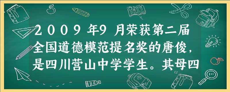 2009年9月荣获第二届全国道德模范提名奖的唐俊,是四川营山中学学生。其母四肢瘫痪,1995年,为偿还债务,其哥哥外出打工,7岁的她独自承担起照料母 2009年9月荣获第二届全国道德模范提名奖的唐俊,是四川营山中学学生。其母四肢瘫痪,1995年,为偿还债务,其哥哥外出打工,7岁的她独自承担起照料母