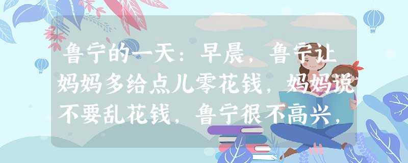 鲁宁的一天:早晨,鲁宁让妈妈多给点儿零花钱,妈妈说不要乱花钱,鲁宁很不高兴,摔门而去……课间,鲁宁看见同桌的日记本,出于好奇,便偷看起来,这时,同桌 鲁宁的一天:早晨,鲁宁让妈妈多给点儿零花钱,妈妈说不要乱花钱,鲁宁很不高兴,摔门而去……课间,鲁宁看见同桌的日记本,出于好奇,便偷看起来,这时,同桌