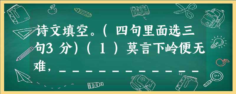 诗文填空。(四句里面选三句3分)(1)莫言下岭便无难,_________________________ 。(2) ______________________ 诗文填空。(四句里面选三句3分)(1)莫言下岭便无难,_________________________ 。(2) ______________________