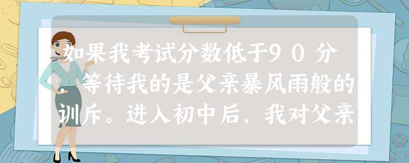 如果我考试分数低于90分,等待我的是父亲暴风雨般的训斥。进入初中后,我对父亲的这种管教方式越来越反感。为了反抗父亲的管教,我干脆放弃学业。假如你是“ 如果我考试分数低于90分,等待我的是父亲暴风雨般的训斥。进入初中后,我对父亲的这种管教方式越来越反感。为了反抗父亲的管教,我干脆放弃学业。假如你是“