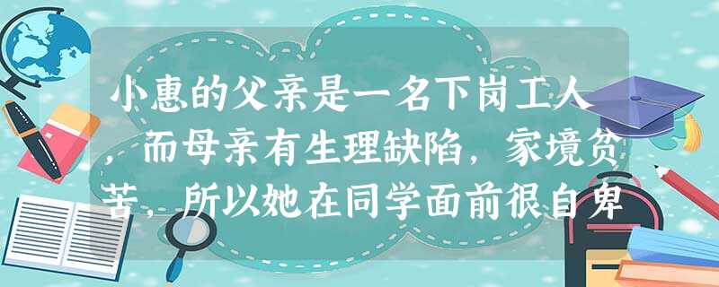 小惠的父亲是一名下岗工人,而母亲有生理缺陷,家境贫苦,所以她在同学面前很自卑,甚至萌生与父母断绝关系的念头,在家里对父母也是冷言冷语。假如你是小惠的 小惠的父亲是一名下岗工人,而母亲有生理缺陷,家境贫苦,所以她在同学面前很自卑,甚至萌生与父母断绝关系的念头,在家里对父母也是冷言冷语。假如你是小惠的