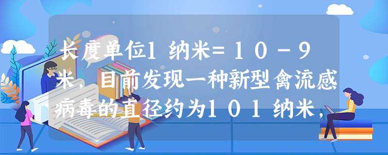 长度单位1纳米=10-9米,目前发现一种新型禽流感病毒的直径约为101纳米,用科学记数法表示该病毒直径是A.10.1×10-8米B.1.01 长度单位1纳米=10-9米,目前发现一种新型禽流感病毒的直径约为101纳米,用科学记数法表示该病毒直径是A.10.1×10-8米B.1.01