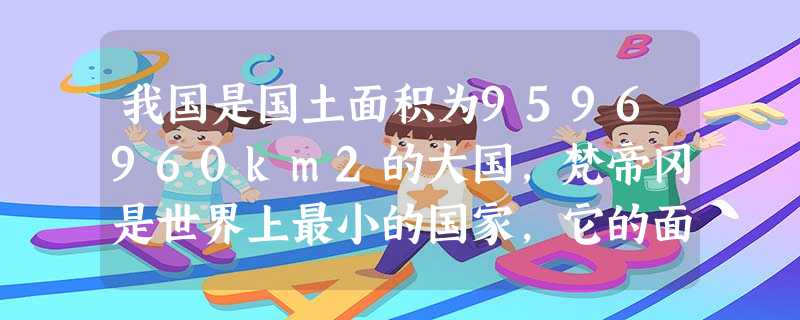 我国是国土面积为9596960km2的大国,梵帝冈是世界上最小的国家,它的面积仅有0.44km2,相当于天安门广场的面积.根据这段材料,请你回答:我国国地 我国是国土面积为9596960km2的大国,梵帝冈是世界上最小的国家,它的面积仅有0.44km2,相当于天安门广场的面积.根据这段材料,请你回答:我国国地