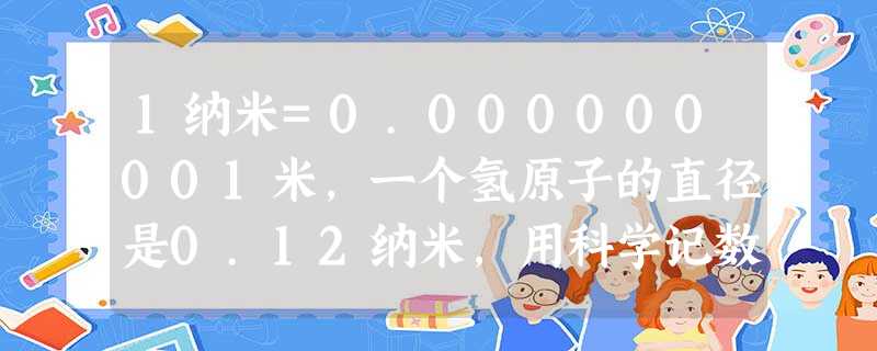 1纳米=0.000000001米,一个氢原子的直径是0.12纳米,用科学记数法表示一个氢原子的直径是米.A.1.2×10-9B.1.2×10-10C.0 1纳米=0.000000001米,一个氢原子的直径是0.12纳米,用科学记数法表示一个氢原子的直径是米.A.1.2×10-9B.1.2×10-10C.0
