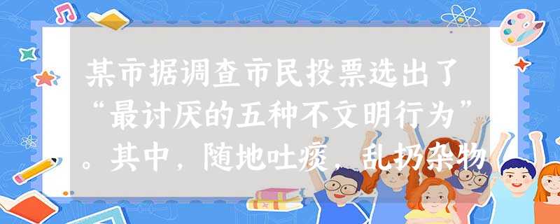 某市据调查市民投票选出了“最讨厌的五种不文明行为”。其中,随地吐痰,乱扔杂物,在公共场合吸烟,排名最靠前,其他上榜的不文明行为分别是:过马路不看红绿 某市据调查市民投票选出了“最讨厌的五种不文明行为”。其中,随地吐痰,乱扔杂物,在公共场合吸烟,排名最靠前,其他上榜的不文明行为分别是:过马路不看红绿