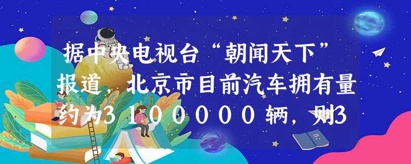 据中央电视台“朝闻天下”报道,北京市目前汽车拥有量约为3100000辆,则3100000用科学记数法表示为A.0.31×107B.31×105C.3.1 据中央电视台“朝闻天下”报道,北京市目前汽车拥有量约为3100000辆,则3100000用科学记数法表示为A.0.31×107B.31×105C.3.1