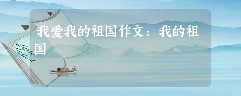 我爱我的祖国作文:我的祖国 我爱我的祖国作文:我的祖国