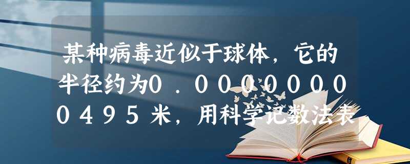 某种病毒近似于球体,它的半径约为0.00000000495米,用科学记数法表示为______米. 某种病毒近似于球体,它的半径约为0.00000000495米,用科学记数法表示为______米.